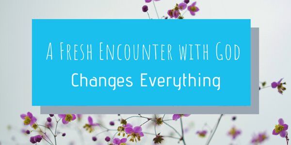 A Fresh Encounter with God Changes Everything